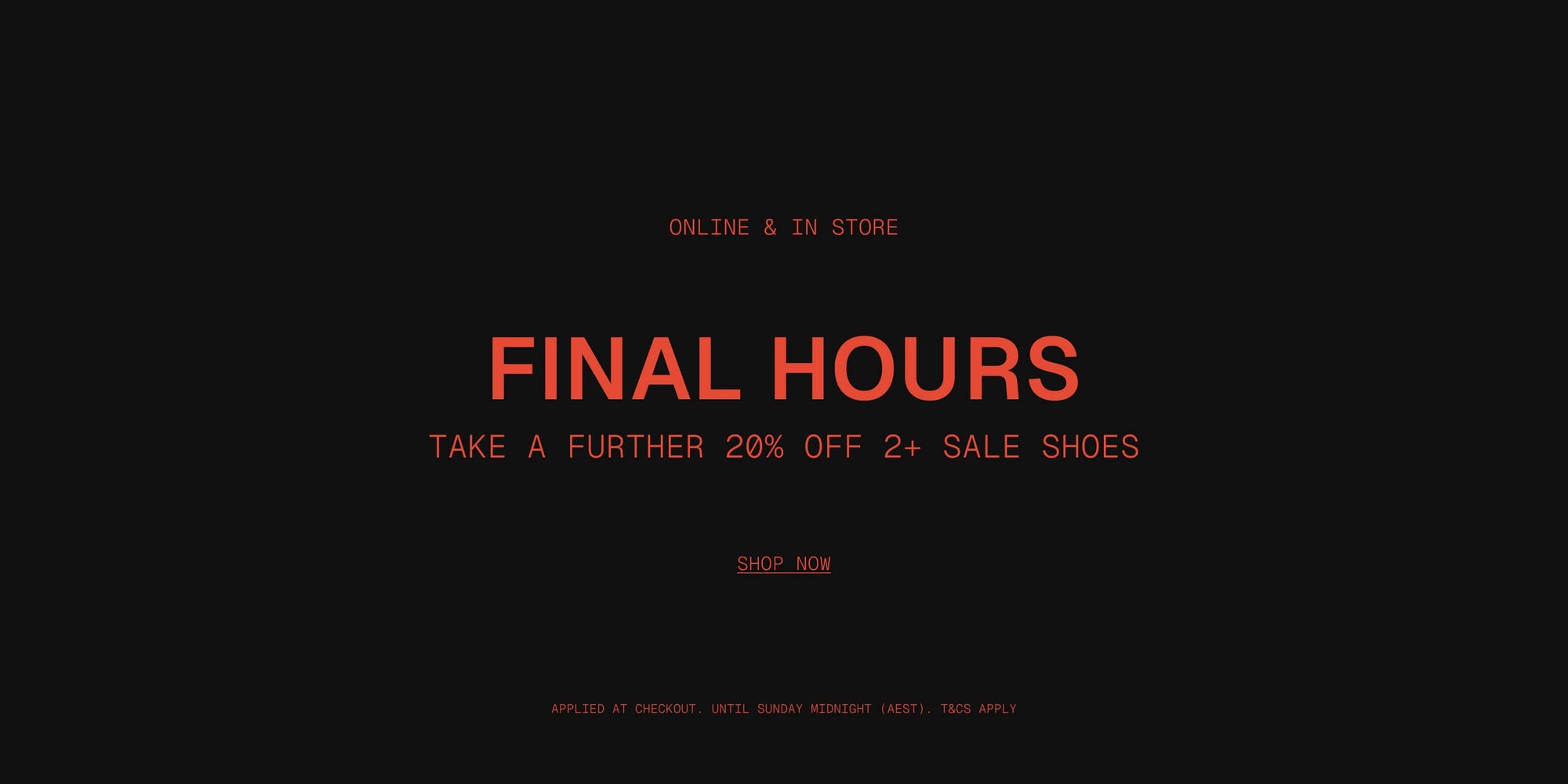 ONLINE & IN STORE

FINAL HOURS - 
Take a Further 20% OFF 2+ Sale Shoes

Applied at checkout | Until Sunday midnight (AEST) | T&Cs Apply