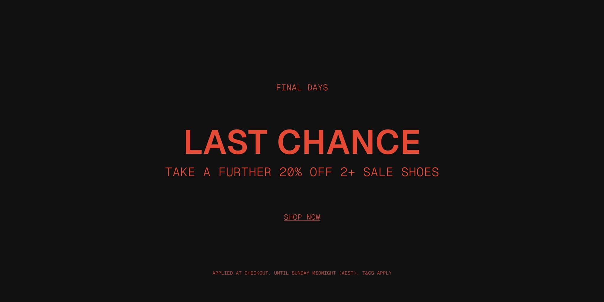 FINAL DAYS | ONLINE & IN STORE

last chance - Take a Further 20% OFF 2+ Sale Shoes

Applied at checkout | Until Sunday midnight (AEST) | T&Cs Apply